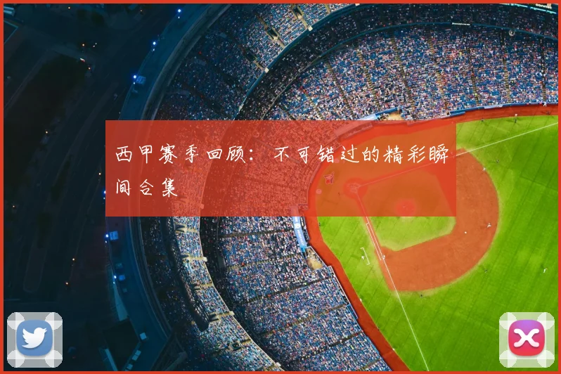 西甲赛季回顾：不可错过的精彩瞬间合集