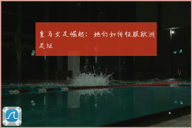 皇马女足崛起：她们如何征服欧洲足坛