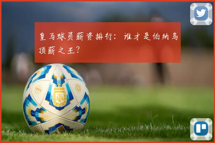 皇马球员薪资排行：谁才是伯纳乌顶薪之王？