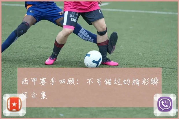 西甲赛季回顾：不可错过的精彩瞬间合集